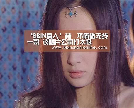 ‘BBIN真人’林峯不屑做无线一哥 谈唱片公司打太极(图2) BBIN真人