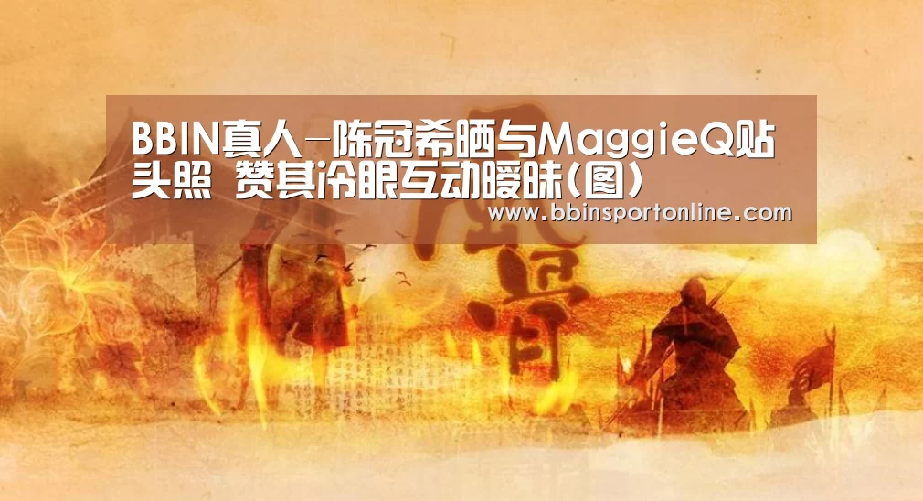 BBIN真人-陈冠希晒与MaggieQ贴头照 赞其冷眼互动暧昧(图)(图3) BBIN真人