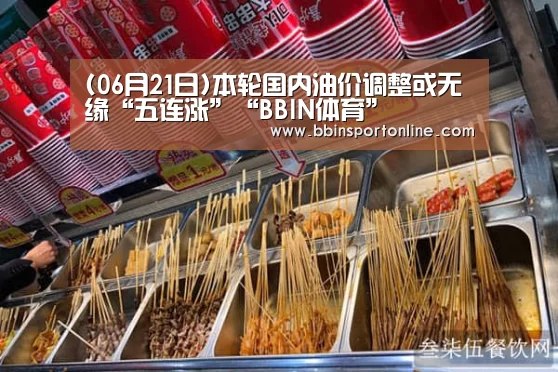 (06月21日)本轮国内油价调整或无缘“五连涨”“BBIN体育”(图1) BBIN真人