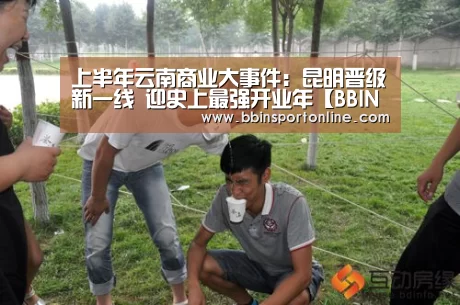 上半年云南商业大事件:昆明晋级新一线 迎史上最强开业年【BBIN电竞】(图1) BBIN体育